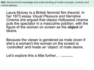 AO1: Demonstrate knowledge and understanding of media concepts, contexts and 
critical debates. 
Laura Mulvey is a British feminist film theorist. In 
her 1973 essay Visual Pleasure and Narrative 
Cinema she argued that classic Hollywood cinema 
puts the spectator in a masculine position, with the 
figure of the woman on screen as the object of 
desire. 
Because the viewer is gendered as male (even if 
she’s a woman!) the woman on the screen is 
‘controlled’ and made an ‘object’ of male desire. 
Let’s explore this a little further… *(constructed by the gaze) 
 