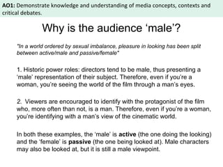 AO1: Demonstrate knowledge and understanding of media concepts, contexts and 
critical debates. 
Why is the audience ‘male’? 
"In a world ordered by sexual imbalance, pleasure in looking has been split 
between active/male and passive/female" 
1. Historic power roles: directors tend to be male, thus presenting a 
‘male’ representation of their subject. Therefore, even if you’re a 
woman, you’re seeing the world of the film through a man’s eyes. 
2. Viewers are encouraged to identify with the protagonist of the film 
who, more often than not, is a man. Therefore, even if you’re a woman, 
you’re identifying with a man’s view of the cinematic world. 
In both these examples, the ‘male’ is active (the one doing the looking) 
and the ‘female’ is passive (the one being looked at). Male characters 
may also be looked at, but it is still a male viewpoint. 
 