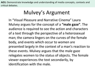 AO1: Demonstrate knowledge and understanding of media concepts, contexts and 
critical debates. 
Mulvey’s Argument 
In “Visual Pleasure and Narrative Cinema” Laura 
Mulvey argues for the concept of a “male gaze”. The 
audience is required to see the action and characters 
of a text through the perspective of a heterosexual 
man; the camera lingers on the curves of the female 
body, and events which occur to women are 
presented largely in the context of a man's reaction to 
these events. Mulvey argues that the male gaze 
relegates women to the status of objects. The female 
viewer experiences the text secondarily, by 
identification with the male. 
 