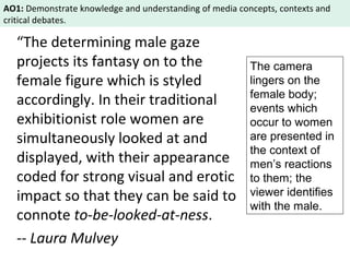 AO1: Demonstrate knowledge and understanding of media concepts, contexts and 
critical debates. 
“The determining male gaze 
projects its fantasy on to the 
female figure which is styled 
accordingly. In their traditional 
exhibitionist role women are 
simultaneously looked at and 
displayed, with their appearance 
coded for strong visual and erotic 
impact so that they can be said to 
connote to-be-looked-at-ness. 
-- Laura Mulvey 
The camera 
lingers on the 
female body; 
events which 
occur to women 
are presented in 
the context of 
men’s reactions 
to them; the 
viewer identifies 
with the male. 
 