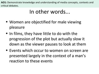 AO1: Demonstrate knowledge and understanding of media concepts, contexts and 
critical debates. 
In other words... 
• Women are objectified for male viewing 
pleasure 
• In films, they have little to do with the 
progression of the plot but actually slow it 
down as the viewer pauses to look at them 
• Events which occur to women on screen are 
presented largely in the context of a man’s 
reaction to these events 
 