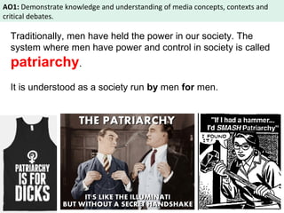 AO1: Demonstrate knowledge and understanding of media concepts, contexts and 
critical debates. 
Traditionally, men have held the power in our society. The 
system where men have power and control in society is called 
patriarchy. 
It is understood as a society run by men for men. 
 