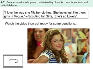 AO1: Demonstrate knowledge and understanding of media concepts, contexts and 
critical debates. 
“I love the way she fills her clothes. She looks just like them 
girls in Vogue.” – Scouting for Girls, ‘She’s so Lovely’. 
Watch the video then get ready for some questions... 
 
