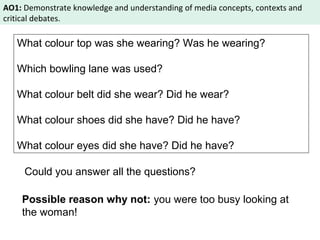 AO1: Demonstrate knowledge and understanding of media concepts, contexts and 
critical debates. 
What colour top was she wearing? Was he wearing? 
Which bowling lane was used? 
What colour belt did she wear? Did he wear? 
What colour shoes did she have? Did he have? 
What colour eyes did she have? Did he have? 
Could you answer all the questions? 
Possible reason why not: you were too busy looking at 
the woman! 
 