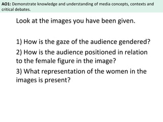 AO1: Demonstrate knowledge and understanding of media concepts, contexts and 
critical debates. 
Look at the images you have been given. 
1) How is the gaze of the audience gendered? 
2) How is the audience positioned in relation 
to the female figure in the image? 
3) What representation of the women in the 
images is present? 
 