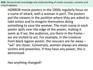 AO1: Demonstrate knowledge and understanding of media concepts, contexts and 
critical debates. 
HORROR movie posters in the 1950s regularly focus on 
a scene of attack, with a woman in peril. The posters 
put the viewers in the position where they are asked to 
take action and to imagine themselves doing 
something to save the woman. The main scene in each 
poster spills over the edge of the poster, making it 
seem as if we, the audience, are there in the frame – 
we are incited to act. For example, in the creature 
from black lagoon poster, the rescuers are far away – 
“we” are closer. Conversely, women always are always 
victims and powerless. If they have any power, this is 
demonized. 
Has anything changed? 
 