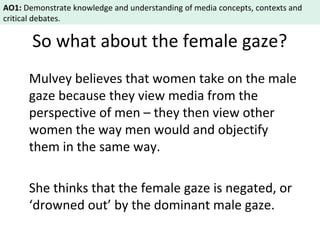 AO1: Demonstrate knowledge and understanding of media concepts, contexts and 
critical debates. 
So what about the female gaze? 
Mulvey believes that women take on the male 
gaze because they view media from the 
perspective of men – they then view other 
women the way men would and objectify 
them in the same way. 
She thinks that the female gaze is negated, or 
‘drowned out’ by the dominant male gaze. 
 