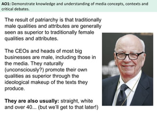 AO1: Demonstrate knowledge and understanding of media concepts, contexts and 
critical debates. 
The result of patriarchy is that traditionally 
male qualities and attributes are generally 
seen as superior to traditionally female 
qualities and attributes. 
The CEOs and heads of most big 
businesses are male, including those in 
the media. They naturally 
(unconsciously?) promote their own 
qualities as superior through the 
ideological makeup of the texts they 
produce. 
They are also usually: straight, white 
and over 40... (but we’ll get to that later!) 
 