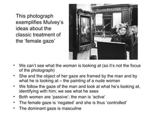 This photograph 
exemplifies Mulvey’s 
ideas about the 
classic treatment of 
the ‘female gaze’ 
• We can’t see what the woman is looking at (so it’s not the focus 
of the photograph) 
• She and the object of her gaze are framed by the man and by 
what he is looking at – the painting of a nude woman 
• We follow the gaze of the man and look at what he’s looking at, 
identifying with him; we see what he sees 
• Both women are ‘passive’; the man is ‘active’ 
• The female gaze is ‘negated’ and she is thus ‘controlled’ 
• The dominant gaze is masculine 
 