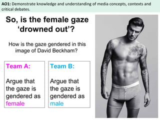AO1: Demonstrate knowledge and understanding of media concepts, contexts and 
critical debates. 
So, is the female gaze 
‘drowned out’? 
How is the gaze gendered in this 
image of David Beckham? 
Team A: 
Team B: 
Argue that 
Argue that 
the gaze is 
the gaze is 
gendered as 
gendered as 
female 
male 
 