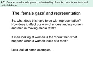 AO1: Demonstrate knowledge and understanding of media concepts, contexts and 
critical debates. 
The ‘female gaze’ and representation 
So, what does this have to do with representation? 
How does it affect our way of understanding women 
and men in moving media texts? 
If men looking at women is the ‘norm’ then what 
happens when a woman looks at a man? 
Let’s look at some examples… 
 