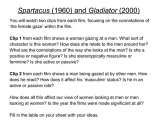 Spartacus (1960) and Gladiator (2000) 
You will watch two clips from each film, focusing on the connotations of 
‘the female gaze’ within the film. 
Clip 1 from each film shows a woman gazing at a man. What sort of 
character is this woman? How does she relate to the men around her? 
What are the connotations of the way she looks at the man? Is she a 
positive or negative figure? Is she stereotypically masculine or 
feminine? Is she active or passive? 
Clip 2 from each film shows a man being gazed at by other men. How 
does he react? How does it affect his ‘masculine’ status? Is he in an 
active or passive role? 
How does all this affect our view of women looking at men or men 
looking at women? Is the year the films were made significant at all? 
Fill in the table on your sheet with your ideas. 
 