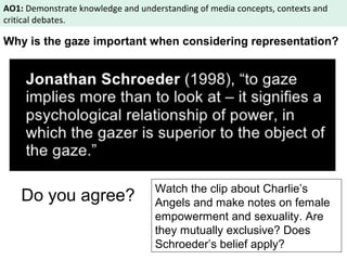 AO1: Demonstrate knowledge and understanding of media concepts, contexts and 
critical debates. 
Why is the gaze important when considering representation? 
Do you agree? Watch the clip about Charlie’s 
Angels and make notes on female 
empowerment and sexuality. Are 
they mutually exclusive? Does 
Schroeder’s belief apply? 
 