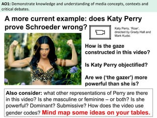 AO1: Demonstrate knowledge and understanding of media concepts, contexts and 
critical debates. 
A more current example: does Katy Perry 
prove Schroeder wrong? 
Katy Perry, ‘Roar‘, 
directed by Grady Hall and 
Mark Kudsi. 
How is the gaze 
constructed in this video? 
Is Katy Perry objectified? 
Are we (‘the gazer’) more 
powerful than she is? 
Also consider: what other representations of Perry are there 
in this video? Is she masculine or feminine – or both? Is she 
powerful? Dominant? Submissive? How does the video use 
gender codes? Mind map some ideas on your tables. 
 