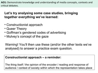 AO1: Demonstrate knowledge and understanding of media concepts, contexts and 
critical debates. 
Let’s try analysing some case studies, bringing 
together everything we’ve learned: 
• Constructionist approach 
• Queer Theory 
• Goffman’s gendered codes of advertising 
• Mulvey’s concept of the gaze 
Warning! You’ll then use these (and/or the other texts we’ve 
analysed) to answer a practice exam question. 
Constructionist approach – a reminder: 
The thing itself / the opinion of the encoder / reading and response of 
audience / context of society within which the representation takes place 
 