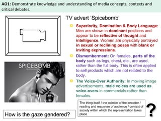 AO1: Demonstrate knowledge and understanding of media concepts, contexts and 
critical debates. 
TV advert ‘Spicebomb’ 
Superiority, Domination & Body Language: 
Men are shown in dominant positions and 
appear to be reflective of thought and 
intelligence. Women are physically portrayed 
in sexual or reclining poses with blank or 
inviting expressions. 
Dismemberment: On females, parts of the 
body such as legs, chest, etc., are used, 
rather than the full body. This is often applied 
to sell products which are not related to the 
body. 
The Voice-Over Authority: In moving image 
advertisements, male voices are used as 
voice-overs in commercials rather than 
females. 
The thing itself / the opinion of the encoder / 
reading and response of audience / context of 
society within which the representation takes 
How is the gaze gendered? 
?? place 
 