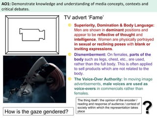 AO1: Demonstrate knowledge and understanding of media concepts, contexts and 
critical debates. 
TV advert ‘Fame’ 
Superiority, Domination & Body Language: 
Men are shown in dominant positions and 
appear to be reflective of thought and 
intelligence. Women are physically portrayed 
in sexual or reclining poses with blank or 
inviting expressions. 
Dismemberment: On females, parts of the 
body such as legs, chest, etc., are used, 
rather than the full body. This is often applied 
to sell products which are not related to the 
body. 
The Voice-Over Authority: In moving image 
advertisements, male voices are used as 
voice-overs in commercials rather than 
females. 
The thing itself / the opinion of the encoder / 
reading and response of audience / context of 
society within which the representation takes 
How is the gaze gendered? 
?? place 
 