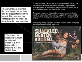 Goffman’s theory: We can see proof of this theory in the fact that 
the woman is on the ground and in shackles. This imagery is 
synonymous to her being extremely submissive. She also has a 
blank facial expression as stated in the theory. 
The actual purpose of the advert is to raise awareness about 
cruelty to elephants with the woman supposedly representing the 
elephant which portrays her a sub-human and easily dominated 
by men. 
The lighting mainly highlights her chest which is meant to objectify 
the woman and attract the male gaze 
These words are the main 
focus of the advert, as they 
are the biggest feature of the 
advert. They are also the 
lightest part of the image so 
they draw the most attention 
‘Stop cruelty to 
elephants’ is much 
smaller and 
written in a more 
informal font 
meaning that it is 
slightly less 
important 

