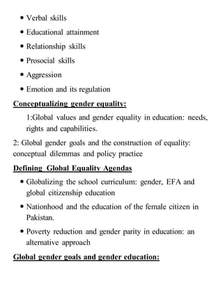  Verbal skills
 Educational attainment
 Relationship skills
 Prosocial skills
 Aggression
 Emotion and its regulation
Conceptualizing gender equality:
1:Global values and gender equality in education: needs,
rights and capabilities.
2: Global gender goals and the construction of equality:
conceptual dilemmas and policy practice
Defining Global Equality Agendas
 Globalizing the school curriculum: gender, EFA and
global citizenship education
 Nationhood and the education of the female citizen in
Pakistan.
 Poverty reduction and gender parity in education: an
alternative approach
Global gender goals and gender education:
 