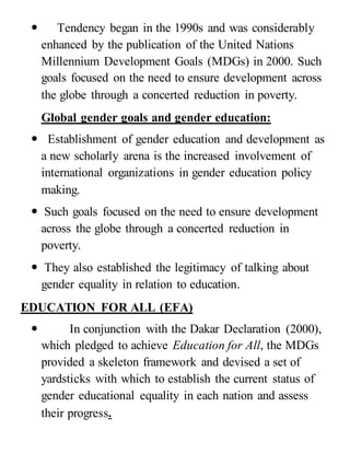  Tendency began in the 1990s and was considerably
enhanced by the publication of the United Nations
Millennium Development Goals (MDGs) in 2000. Such
goals focused on the need to ensure development across
the globe through a concerted reduction in poverty.
Global gender goals and gender education:
 Establishment of gender education and development as
a new scholarly arena is the increased involvement of
international organizations in gender education policy
making.
 Such goals focused on the need to ensure development
across the globe through a concerted reduction in
poverty.
 They also established the legitimacy of talking about
gender equality in relation to education.
EDUCATION FOR ALL (EFA)
 In conjunction with the Dakar Declaration (2000),
which pledged to achieve Education for All, the MDGs
provided a skeleton framework and devised a set of
yardsticks with which to establish the current status of
gender educational equality in each nation and assess
their progress.
 
