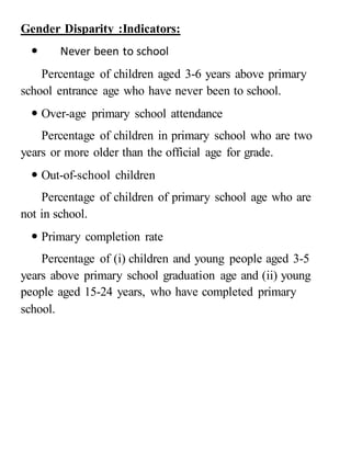 Gender Disparity :Indicators:
 Never been to school
Percentage of children aged 3-6 years above primary
school entrance age who have never been to school.
 Over-age primary school attendance
Percentage of children in primary school who are two
years or more older than the official age for grade.
 Out-of-school children
Percentage of children of primary school age who are
not in school.
 Primary completion rate
Percentage of (i) children and young people aged 3-5
years above primary school graduation age and (ii) young
people aged 15-24 years, who have completed primary
school.
 