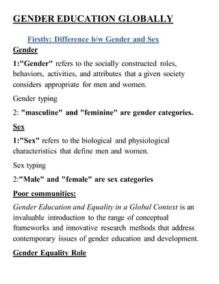 GENDER EDUCATION GLOBALLY
Firstly: Difference b/w Gender and Sex
Gender
1:"Gender" refers to the socially constructed roles,
behaviors, activities, and attributes that a given society
considers appropriate for men and women.
Gender typing
2: "masculine" and "feminine" are gender categories.
Sex
1:"Sex" refers to the biological and physiological
characteristics that define men and women.
Sex typing
2:"Male" and "female" are sex categories
Poor communities:
Gender Education and Equality in a Global Context is an
invaluable introduction to the range of conceptual
frameworks and innovative research methods that address
contemporary issues of gender education and development.
Gender Equality Role
 