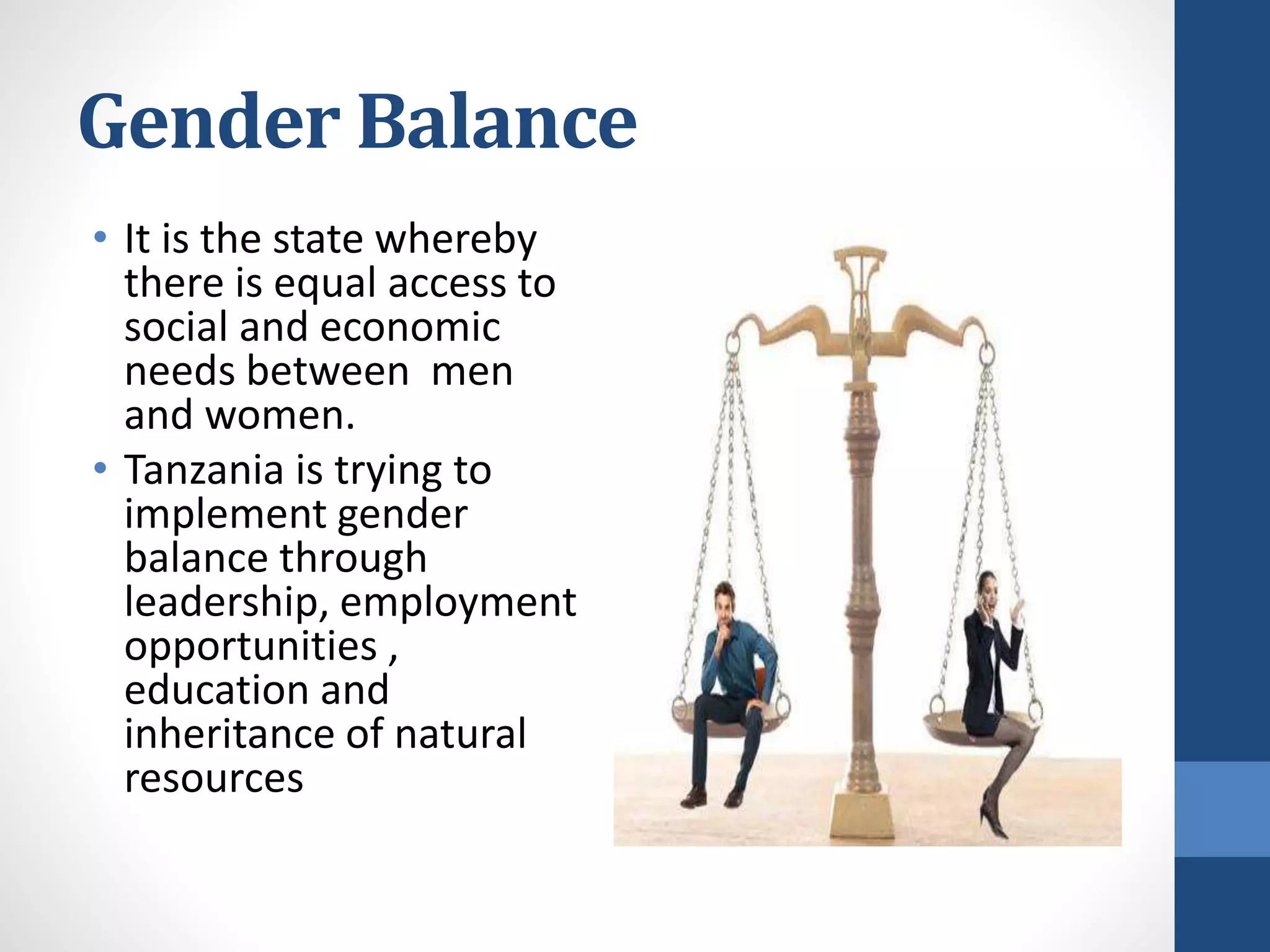 Gender Balance
• It is the state whereby
there is equal access to
social and economic
needs between men
and women.
• Tanzania is trying to
implement gender
balance through
leadership, employment
opportunities ,
education and
inheritance of natural
resources
 