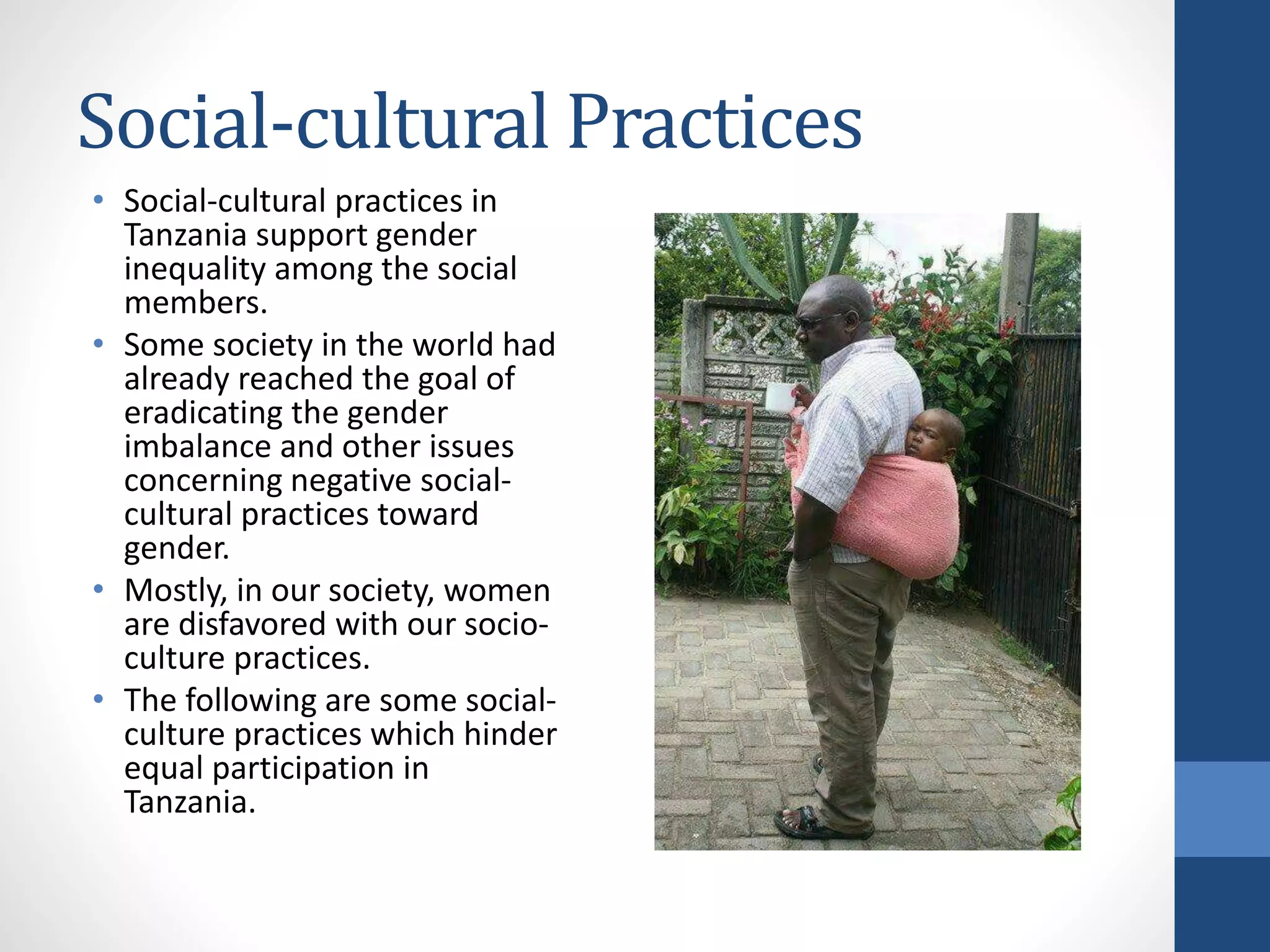 Social-cultural Practices
• Social-cultural practices in
Tanzania support gender
inequality among the social
members.
• Some society in the world had
already reached the goal of
eradicating the gender
imbalance and other issues
concerning negative social-
cultural practices toward
gender.
• Mostly, in our society, women
are disfavored with our socio-
culture practices.
• The following are some social-
culture practices which hinder
equal participation in
Tanzania.
 