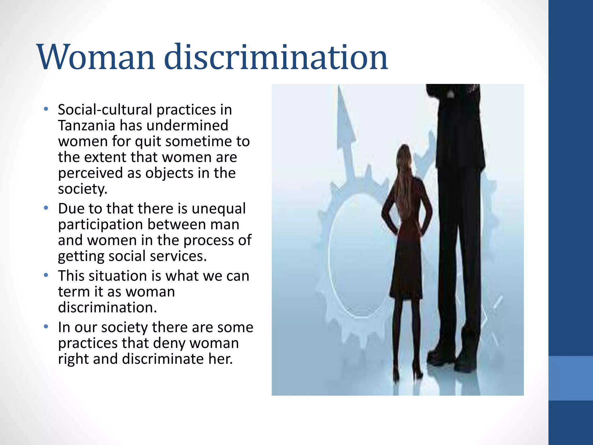 Woman discrimination
• Social-cultural practices in
Tanzania has undermined
women for quit sometime to
the extent that women are
perceived as objects in the
society.
• Due to that there is unequal
participation between man
and women in the process of
getting social services.
• This situation is what we can
term it as woman
discrimination.
• In our society there are some
practices that deny woman
right and discriminate her.
 