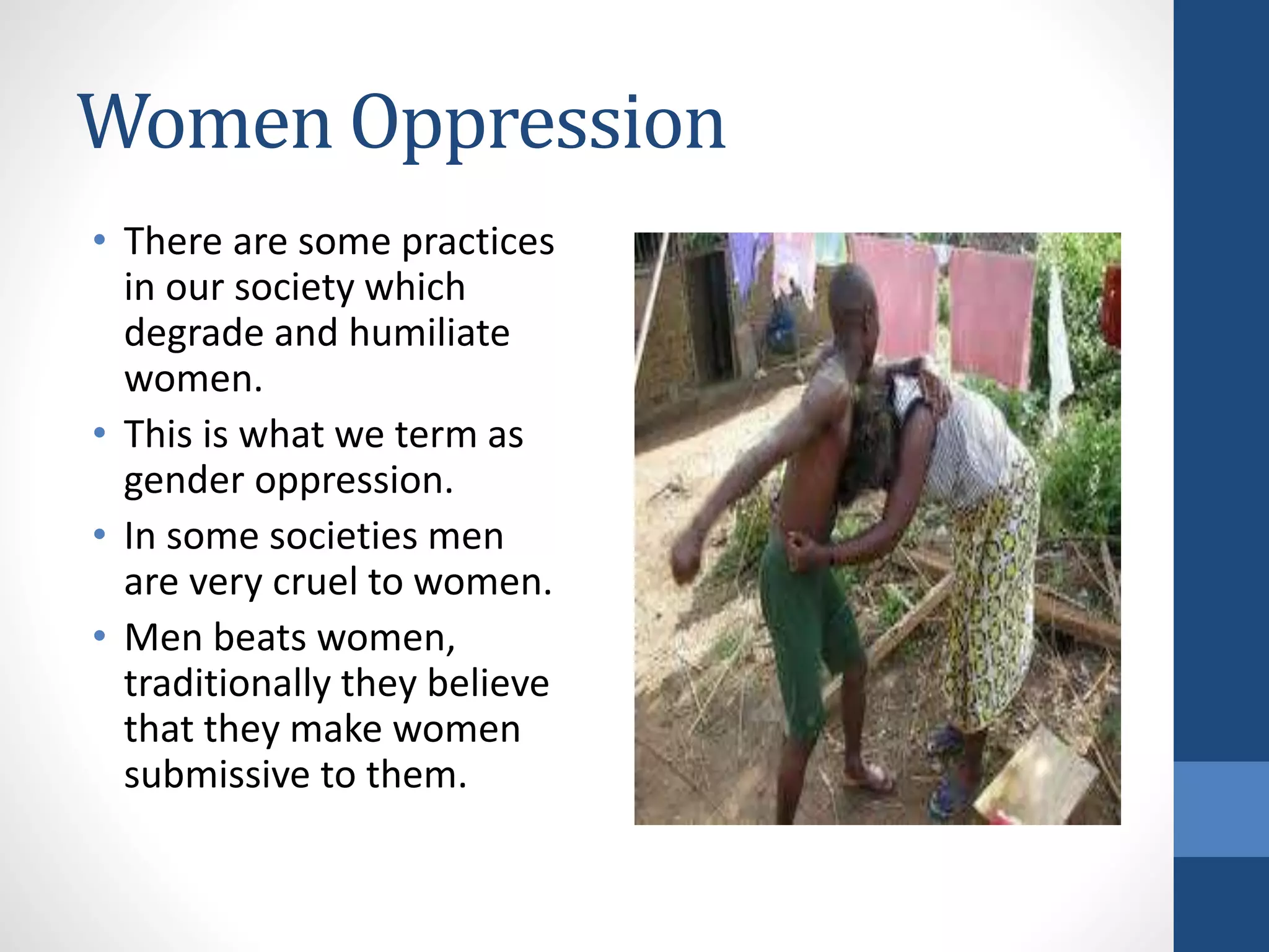Women Oppression
• There are some practices
in our society which
degrade and humiliate
women.
• This is what we term as
gender oppression.
• In some societies men
are very cruel to women.
• Men beats women,
traditionally they believe
that they make women
submissive to them.
 