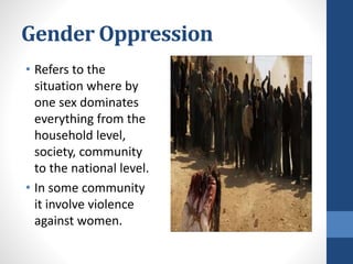 Gender Oppression
• Refers to the
situation where by
one sex dominates
everything from the
household level,
society, community
to the national level.
• In some community
it involve violence
against women.
 