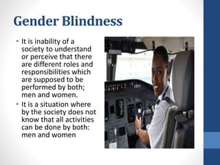Gender Blindness
• It is inability of a
society to understand
or perceive that there
are different roles and
responsibilities which
are supposed to be
performed by both;
men and women.
• It is a situation where
by the society does not
know that all activities
can be done by both:
men and women
 