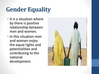 Gender Equality
• It is a situation where
by there is positive
relationship between
men and women.
• In this situation men
and women enjoy
the equal rights and
potentialities and
contributing to the
national
development.
 