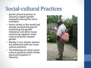 Social-cultural Practices
• Social-cultural practices in
Tanzania support gender
inequality among the social
members.
• Some society in the world had
already reached the goal of
eradicating the gender
imbalance and other issues
concerning negative social-
cultural practices toward
gender.
• Mostly, in our society, women
are disfavored with our socio-
culture practices.
• The following are some social-
culture practices which hinder
equal participation in
Tanzania.
 