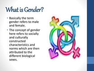 WhatisGender?
• Basically the term
gender refers to male
and female.
• The concept of gender
here refers to socially
and culturally
constructed
characteristics and
norms which are then
attributed to the
different biological
sexes.
 
