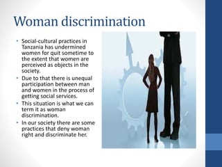 Woman discrimination
• Social-cultural practices in
Tanzania has undermined
women for quit sometime to
the extent that women are
perceived as objects in the
society.
• Due to that there is unequal
participation between man
and women in the process of
getting social services.
• This situation is what we can
term it as woman
discrimination.
• In our society there are some
practices that deny woman
right and discriminate her.
 