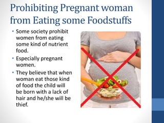Prohibiting Pregnant woman
from Eating some Foodstuffs
• Some society prohibit
women from eating
some kind of nutrient
food.
• Especially pregnant
women.
• They believe that when
woman eat those kind
of food the child will
be born with a lack of
hair and he/she will be
thief.
 
