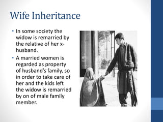 Wife Inheritance
• In some society the
widow is remarried by
the relative of her x-
husband.
• A married women is
regarded as property
of husband’s family, so
in order to take care of
her and the kids left
the widow is remarried
by on of male family
member.
 