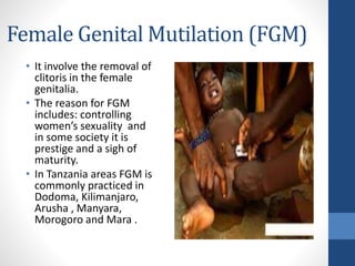 Female Genital Mutilation (FGM)
• It involve the removal of
clitoris in the female
genitalia.
• The reason for FGM
includes: controlling
women’s sexuality and
in some society it is
prestige and a sigh of
maturity.
• In Tanzania areas FGM is
commonly practiced in
Dodoma, Kilimanjaro,
Arusha , Manyara,
Morogoro and Mara .
 
