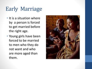 Early Marriage
• It is a situation where
by a person is forced
to get married before
the right age.
• Young girls have been
forced to be married
to men who they do
not want and who
are more aged than
them.
 