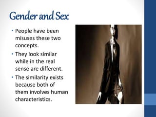 GenderandSex
• People have been
misuses these two
concepts.
• They look similar
while in the real
sense are different.
• The similarity exists
because both of
them involves human
characteristics.
 