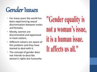 GenderIssues
• For many years the world has
been experiencing sexual
discrimination between males
and females.
• Mostly, women are
discriminated and oppressed
in most nations.
• Different nations are aware of
this problem and they have
started to deal with it.
• The concept of gender does
not intends to describe
women’s rights but humanity.
 