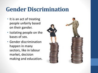 Gender Discrimination
• It is an act of treating
people unfairly based
on their gander.
• Isolating people on the
bases of sex.
• Gender discrimination
happen in many
sectors, like in labour
market, decision
making and education.
 