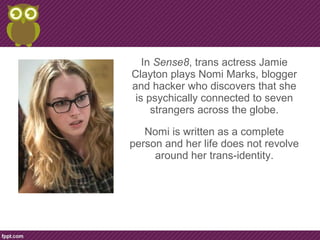In Sense8, trans actress Jamie
Clayton plays Nomi Marks, blogger
and hacker who discovers that she
is psychically connected to seven
strangers across the globe.
Nomi is written as a complete
person and her life does not revolve
around her trans-identity.
 