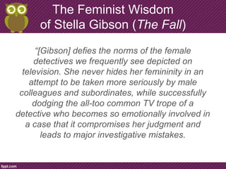 The Feminist Wisdom
of Stella Gibson (The Fall)
“[Gibson] defies the norms of the female
detectives we frequently see depicted on
television. She never hides her femininity in an
attempt to be taken more seriously by male
colleagues and subordinates, while successfully
dodging the all-too common TV trope of a
detective who becomes so emotionally involved in
a case that it compromises her judgment and
leads to major investigative mistakes.
 