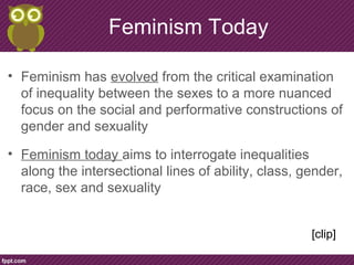 Feminism Today
• Feminism has evolved from the critical examination
of inequality between the sexes to a more nuanced
focus on the social and performative constructions of
gender and sexuality
• Feminism today aims to interrogate inequalities
along the intersectional lines of ability, class, gender,
race, sex and sexuality
[clip]
 