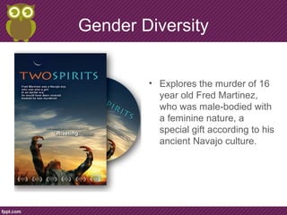 Gender Diversity
• Explores the murder of 16
year old Fred Martinez,
who was male-bodied with
a feminine nature, a
special gift according to his
ancient Navajo culture.
 