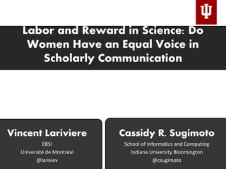 Labor and Reward in Science: Do
Women Have an Equal Voice in
Scholarly Communication
Cassidy R. Sugimoto
School of Informatics and Computing
Indiana University Bloomington
@csugimoto
Vincent Lariviere
EBSI
Université de Montréal
@lariviev
 