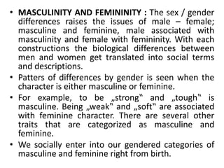 • MASCULINITY AND FEMININITY : The sex / gender
differences raises the issues of male – female;
masculine and feminine, male associated with
masculinity and female with femininity. With each
constructions the biological differences between
men and women get translated into social terms
and descriptions.
• Patters of differences by gender is seen when the
character is either masculine or feminine.
• For example, to be „strong‟ and „tough‟ is
masculine. Being „weak‟ and „soft‟ are associated
with feminine character. There are several other
traits that are categorized as masculine and
feminine.
• We socially enter into our gendered categories of
masculine and feminine right from birth.
 