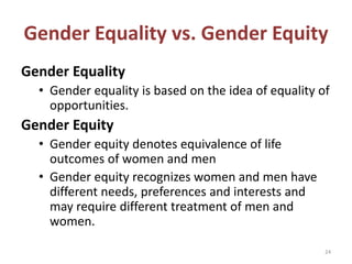 Gender Equality vs. Gender Equity
Gender Equality
• Gender equality is based on the idea of equality of
opportunities.
Gender Equity
• Gender equity denotes equivalence of life
outcomes of women and men
• Gender equity recognizes women and men have
different needs, preferences and interests and
may require different treatment of men and
women.
24
 